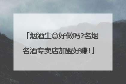 烟酒生意好做吗?名烟名酒专卖店加盟好赚!