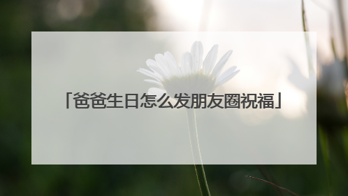 爸爸生日怎么发朋友圈祝福