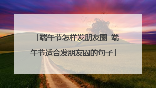 端午节怎样发朋友圈 端午节适合发朋友圈的句子