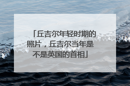 丘吉尔年轻时期的照片,丘吉尔当年是不是英国的首相