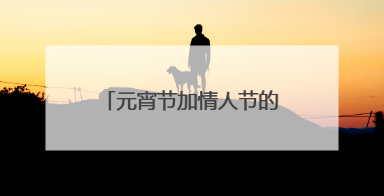 元宵节加情人节的祝福语,看清楚,是两个节日加在一起,满意给好评