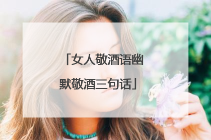 女人敬酒语幽默敬酒三句话