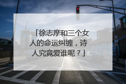 徐志摩和三个女人的命运纠缠,诗人究竟爱谁呢?