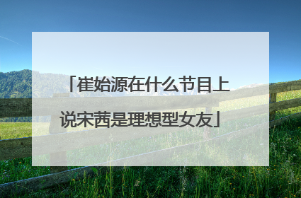 崔始源在什么节目上说宋茜是理想型女友