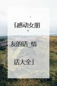 感动女朋友的话_情话大全