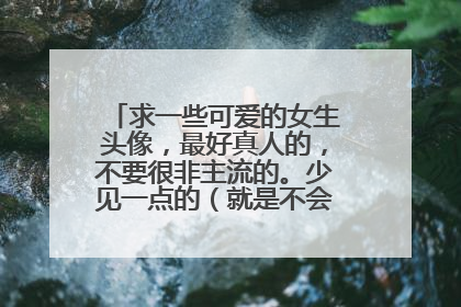 求一些可爱的女生头像,最好真人的,不要很非主流的。少见一点的(就是不会和人家撞的)