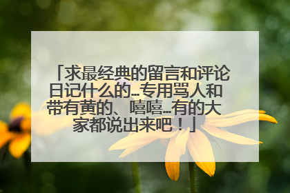 求最经典的留言和评论日记什么的…专用骂人和带有黄的、嘻嘻…有的大家都说出来吧!
