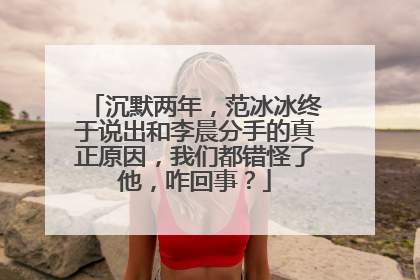 沉默两年,范冰冰终于说出和李晨分手的真正原因,我们都错怪了他,咋回事?