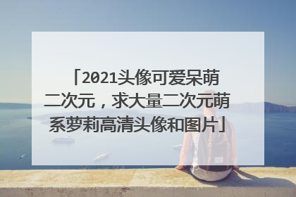 2021头像可爱呆萌二次元,求大量二次元萌系萝莉高清头像和图片
