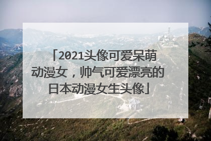 2021头像可爱呆萌动漫女,帅气可爱漂亮的日本动漫女生头像
