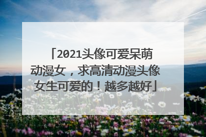 2021头像可爱呆萌动漫女,求高清动漫头像女生可爱的!越多越好