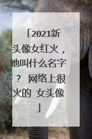 2021新头像女红火,她叫什么名字? 网络上很火的 女头像