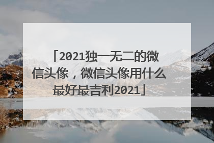 2021独一无二的微信头像,微信头像用什么最好最吉利2021