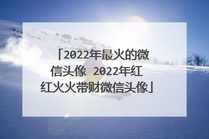 2022年最火的微信头像 2022年红红火火带财微信头像